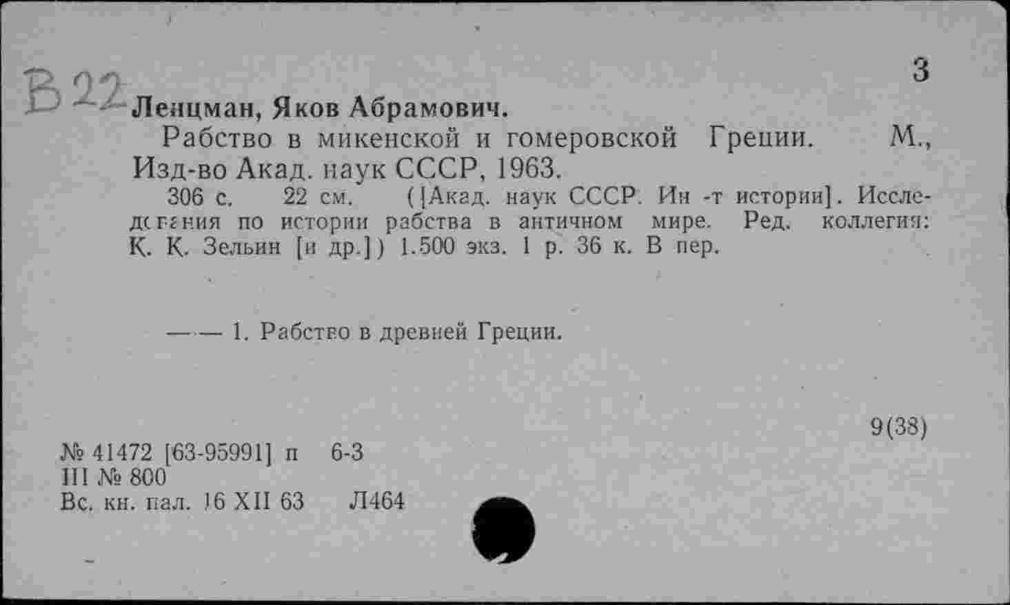 ﻿Леяцман, Яков Абрамович.
Рабство в микенской и гомеровской Греции. М., Изд-во Акад, наук СССР, 1963.
306 с. 22 см. ( [Акад, наук СССР. Ин -т истории]. Иссле-дс гения по истории рабства в античном мире. Ред. коллегия: К. К. Зельин [и др.]) 1.500 экз. 1 р. 36 к. В пер.
------ 1. Рабство в древней Греции.
№ 41472 [63-95991] п 6-3
Ill № 800
Вс. кн. пал. 16 XII 63	Л464
9(38)